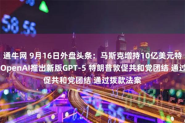 通牛网 9月16日外盘头条：马斯克增持10亿美元特斯拉股票 OpenAI推出新版GPT-5 特朗普敦促共和党团结 通过拨款法案