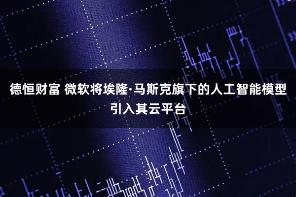 德恒财富 微软将埃隆·马斯克旗下的人工智能模型引入其云平台