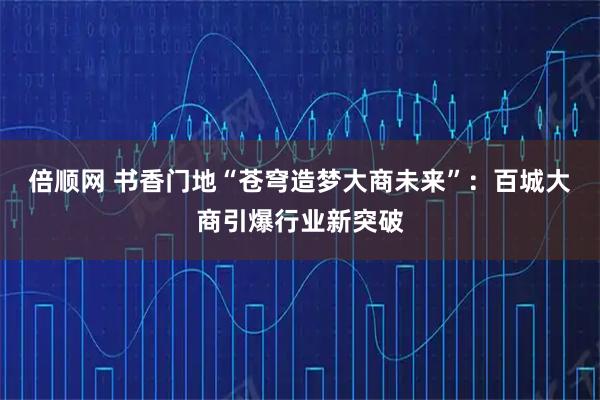 倍顺网 书香门地“苍穹造梦大商未来”：百城大商引爆行业新突破