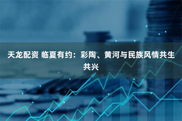 天龙配资 临夏有约：彩陶、黄河与民族风情共生共兴