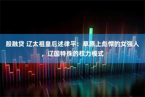 股融贷 辽太祖皇后述律平：草原上彪悍的女强人，辽国特殊的权力模式