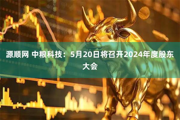 源顺网 中粮科技：5月20日将召开2024年度股东大会