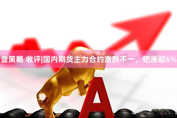 壹策略 收评|国内期货主力合约涨跌不一，钯涨超6%