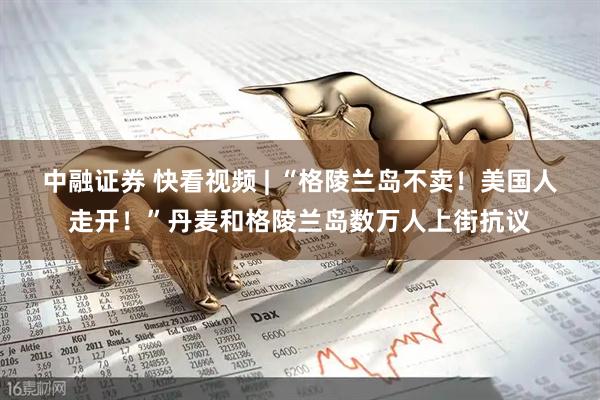 中融证券 快看视频 | “格陵兰岛不卖！美国人走开！”丹麦和格陵兰岛数万人上街抗议