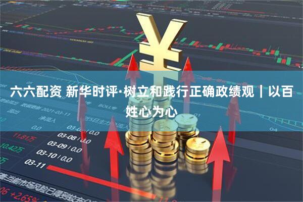 六六配资 新华时评·树立和践行正确政绩观｜以百姓心为心