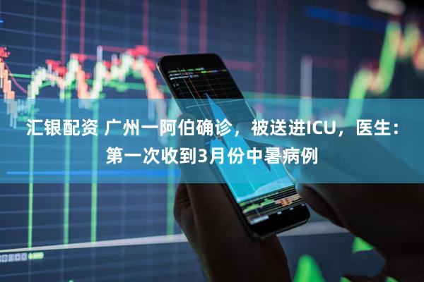汇银配资 广州一阿伯确诊，被送进ICU，医生：第一次收到3月份中暑病例