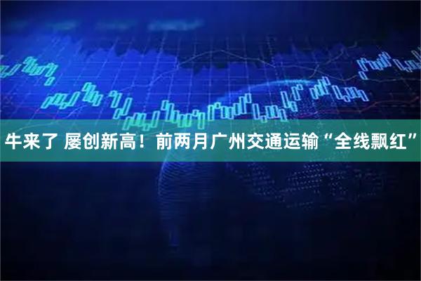 牛来了 屡创新高！前两月广州交通运输“全线飘红”